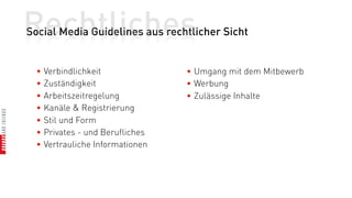 Rechtliches
Social Media Guidelines aus rechtlicher Sicht


  • Verbindlichkeit              • Umgang mit dem Mitbewerb
  • Zuständigkeit                • Werbung
  • Arbeitszeitregelung          • Zulässige Inhalte
  • Kanäle & Registrierung
  • Stil und Form
  • Privates - und Berufliches
  • Vertrauliche Informationen
 