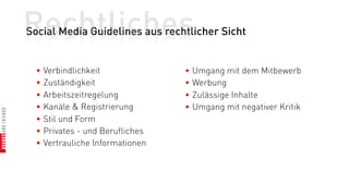 Rechtliches
Social Media Guidelines aus rechtlicher Sicht


  • Verbindlichkeit              • Umgang mit dem Mitbewerb
  • Zuständigkeit                • Werbung
  • Arbeitszeitregelung          • Zulässige Inhalte
  • Kanäle & Registrierung       • Umgang mit negativer Kritik
  • Stil und Form
  • Privates - und Berufliches
  • Vertrauliche Informationen
 