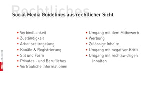 Rechtliches
Social Media Guidelines aus rechtlicher Sicht


  • Verbindlichkeit              • Umgang mit dem Mitbewerb
  • Zuständigkeit                • Werbung
  • Arbeitszeitregelung          • Zulässige Inhalte
  • Kanäle & Registrierung       • Umgang mit negativer Kritik
  • Stil und Form                • Umgang mit rechtswidrigen
  • Privates - und Berufliches       Inhalten
  • Vertrauliche Informationen
 