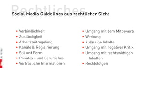 Rechtliches
Social Media Guidelines aus rechtlicher Sicht


  • Verbindlichkeit              • Umgang mit dem Mitbewerb
  • Zuständigkeit                • Werbung
  • Arbeitszeitregelung          • Zulässige Inhalte
  • Kanäle & Registrierung       • Umgang mit negativer Kritik
  • Stil und Form                • Umgang mit rechtswidrigen
  • Privates - und Berufliches       Inhalten
  • Vertrauliche Informationen   • Rechtsfolgen
 