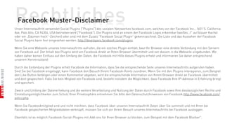 Rechtliches
  Facebook Muster-Disclaimer
Unser Internetauftritt verwendet Social Plugins ("Plugins") des sozialen Netzwerkes facebook.com, welches von der Facebook Inc., 1601 S. California
Ave, Palo Alto, CA 94304, USA betrieben wird ("Facebook"). Die Plugins sind an einem der Facebook Logos erkennbar (weißes „f“ auf blauer Kachel
oder ein „Daumen hoch“-Zeichen) oder sind mit dem Zusatz "Facebook Social Plugin" gekennzeichnet. Die Liste und das Aussehen der Facebook
Social Plugins kann hier eingesehen werden: http://developers.facebook.com/plugins.

Wenn Sie eine Webseite unseres Internetauftritts aufrufen, die ein solches Plugin enthält, baut Ihr Browser eine direkte Verbindung mit den Servern
von Facebook auf. Der Inhalt des Plugins wird von Facebook direkt an Ihren Browser übermittelt und von diesem in die Webseite eingebunden. Wir
haben daher keinen Einfluss auf den Umfang der Daten, die Facebook mit Hilfe dieses Plugins erhebt und informieren Sie daher entsprechend
unserem Kenntnisstand:

Durch die Einbindung der Plugins erhält Facebook die Information, dass Sie die entsprechende Seite unseres Internetauftritts aufgerufen haben.
Sind Sie bei Facebook eingeloggt, kann Facebook den Besuch Ihrem Facebook-Konto zuordnen. Wenn Sie mit den Plugins interagieren, zum Beispiel
den Like Button betätigen oder einen Kommentar abgeben, wird die entsprechende Information von Ihrem Browser direkt an Facebook übermittelt
und dort gespeichert. Falls Sie kein Mitglied von Facebook sind, besteht trotzdem die Möglichkeit, dass Facebook Ihre IP-Adresse in Erfahrung bringt
und speichert.

Zweck und Umfang der Datenerhebung und die weitere Verarbeitung und Nutzung der Daten durch Facebook sowie Ihre diesbezüglichen Rechte und
Einstellungsmöglichkeiten zum Schutz Ihrer Privatssphäre entnehmen Sie bitte den Datenschutzhinweisen von Facebook:http://www.facebook.com/
policy.php.

Wenn Sie Facebookmitglied sind und nicht möchten, dass Facebook über unseren Internetauftritt Daten über Sie sammelt und mit Ihren bei
Facebook gespeicherten Mitgliedsdaten verknüpft, müssen Sie sich vor Ihrem Besuch unseres Internetauftritts bei Facebook ausloggen.

Ebenfalls ist es möglich Facebook-Social-Plugins mit Add-ons für Ihren Browser zu blocken, zum Beispiel mit dem Facebook Blocker.
 