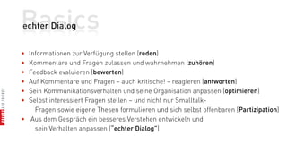Basics
echter Dialog


• Informationen zur Verfügung stellen (reden)
• Kommentare und Fragen zulassen und wahrnehmen (zuhören)
• Feedback evaluieren (bewerten)
• Auf Kommentare und Fragen – auch kritische! – reagieren (antworten)
• Sein Kommunikationsverhalten und seine Organisation anpassen (optimieren)
• Selbst interessiert Fragen stellen – und nicht nur Smalltalk-
    Fragen sowie eigene Thesen formulieren und sich selbst offenbaren (Partizipation)
• Aus dem Gespräch ein besseres Verstehen entwickeln und
    sein Verhalten anpassen (“echter Dialog”)
 