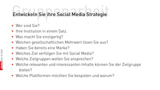 Gruppenarbeit
Entwickeln Sie ihre Social Media Strategie

• Wer sind Sie?
• Ihre Institution in einem Satz.
• Was macht Sie einzigartig?
• Welchen gesellschaftlichen Mehrwert lösen Sie aus?
• Haben Sie bereits eine Marke?
• Welches Ziel verfolgen Sie mit Social Media?
• Welche Zielgruppen wollen Sie ansprechen?
• Welche relevanten und interessanten Inhalte können Sie der Zielgruppe
    bieten?
• Welche Plattformen möchten Sie bespielen und warum?
 