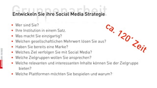 Gruppenarbeit
Entwickeln Sie ihre Social Media Strategie

• Wer sind Sie?                                     ca
• Ihre Institution in einem Satz.                      .   12
•
•
  Was macht Sie einzigartig?
  Welchen gesellschaftlichen Mehrwert lösen Sie aus?
                                                              0  ‘Z
• Haben Sie bereits eine Marke?                                      eit
• Welches Ziel verfolgen Sie mit Social Media?
• Welche Zielgruppen wollen Sie ansprechen?
• Welche relevanten und interessanten Inhalte können Sie der Zielgruppe
    bieten?
• Welche Plattformen möchten Sie bespielen und warum?
 