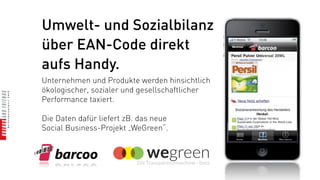 Umwelt- und Sozialbilanz
über EAN-Code direkt
aufs Handy.
Unternehmen und Produkte werden hinsichtlich
ökologischer, sozialer und gesellschaftlicher
Performance taxiert.

Die Daten dafür liefert zB. das neue
Social Business-Projekt „WeGreen“.
 
