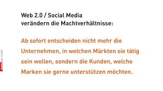 Web 2.0 / Social Media
verändern die Machtverhältnisse:

Ab sofort entscheiden nicht mehr die
Unternehmen, in welchen Märkten sie tätig
sein wollen, sondern die Kunden, welche
Marken sie gerne unterstützen möchten.
 
