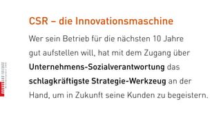 CSR – die Innovationsmaschine
Wer sein Betrieb für die nächsten 10 Jahre
gut aufstellen will, hat mit dem Zugang über
Unternehmens-Sozialverantwortung das
schlagkräftigste Strategie-Werkzeug an der
Hand, um in Zukunft seine Kunden zu begeistern.
 