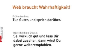 Web braucht Wahrhaftigkeit!
Früher hieß es:
Tue Gutes und sprich darüber.


Heute heißt die Devise:
Sei wirklich gut und lass Dir
dabei zusehen, dann wirst Du
gerne weiterempfohlen.
 