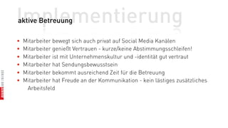Implementierung
aktive Betreuung

•   Mitarbeiter bewegt sich auch privat auf Social Media Kanälen
•   Mitarbeiter genießt Vertrauen - kurze/keine Abstimmungsschleifen!
•   Mitarbeiter ist mit Unternehmenskultur und -identität gut vertraut
•   Mitarbeiter hat Sendungsbewusstsein
•   Mitarbeiter bekommt ausreichend Zeit für die Betreuung
•   Mitarbeiter hat Freude an der Kommunikation - kein lästiges zusätzliches
     Arbeitsfeld
 