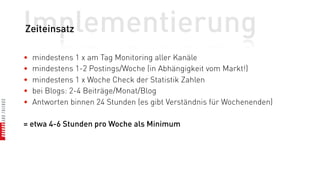 Implementierung
Zeiteinsatz

•   mindestens 1 x am Tag Monitoring aller Kanäle
•   mindestens 1-2 Postings/Woche (in Abhängigkeit vom Markt!)
•   mindestens 1 x Woche Check der Statistik Zahlen
•   bei Blogs: 2-4 Beiträge/Monat/Blog
•   Antworten binnen 24 Stunden (es gibt Verständnis für Wochenenden)

= etwa 4-6 Stunden pro Woche als Minimum
 
