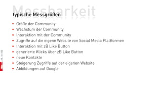 Messbarkeit
typische Messgrößen
•   Größe der Community
•   Wachstum der Community
•   Interaktion mit der Community
•   Zugriffe auf die eigene Website von Social Media Plattformen
•   Interaktion mit zB Like Button
•   generierte Klicks über zB Like Button
•   neue Kontakte
•   Steigerung Zugriffe auf der eigenen Website
•   Abbildungen auf Google
 