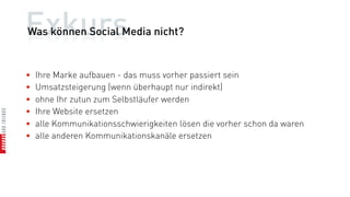 Exkurs
Was können Social Media nicht?


•   Ihre Marke aufbauen - das muss vorher passiert sein
•   Umsatzsteigerung (wenn überhaupt nur indirekt)
•   ohne Ihr zutun zum Selbstläufer werden
•   Ihre Website ersetzen
•   alle Kommunikationsschwierigkeiten lösen die vorher schon da waren
•   alle anderen Kommunikationskanäle ersetzen
 