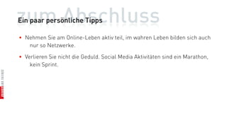 zum Abschluss
Ein paar persönliche Tipps

• Nehmen Sie am Online-Leben aktiv teil, im wahren Leben bilden sich auch
   nur so Netzwerke.

• Verlieren Sie nicht die Geduld. Social Media Aktivitäten sind ein Marathon,
    kein Sprint.
 