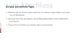 zum Abschluss
Ein paar persönliche Tipps

• Nehmen Sie am Online-Leben aktiv teil, im wahren Leben bilden sich auch
   nur so Netzwerke.

• Verlieren Sie nicht die Geduld. Social Media Aktivitäten sind ein Marathon,
    kein Sprint.
• Trauen Sie sich Fehler zu machen, das ist menschlich.
 