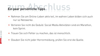 zum Abschluss
Ein paar persönliche Tipps

• Nehmen Sie am Online-Leben aktiv teil, im wahren Leben bilden sich auch
   nur so Netzwerke.

• Verlieren Sie nicht die Geduld. Social Media Aktivitäten sind ein Marathon,
    kein Sprint.
• Trauen Sie sich Fehler zu machen, das ist menschlich.

• Glauben Sie nicht jeder Horrormeldung, prüfen Sie erst die Quelle.
 