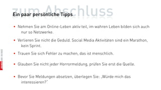 zum Abschluss
Ein paar persönliche Tipps

• Nehmen Sie am Online-Leben aktiv teil, im wahren Leben bilden sich auch
   nur so Netzwerke.

• Verlieren Sie nicht die Geduld. Social Media Aktivitäten sind ein Marathon,
    kein Sprint.
• Trauen Sie sich Fehler zu machen, das ist menschlich.

• Glauben Sie nicht jeder Horrormeldung, prüfen Sie erst die Quelle.


• Bevor Sie Meldungen absetzen, überlegen Sie: „Würde mich das
   interessieren?“
 