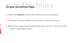 zum Abschluss
Ein paar persönliche Tipps


• Hören Sie wirklich zu! Nur dann können sie auch antworten.


• Probieren Sie neue Plattformen aus, wann immer Sie können.

• Wenn Ihnen etwas keinen Spaß macht, lassen Sie es - ihre Community
   merkt Lustlosigkeit sofort.
 