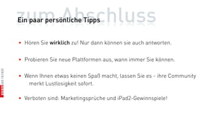 zum Abschluss
Ein paar persönliche Tipps


• Hören Sie wirklich zu! Nur dann können sie auch antworten.


• Probieren Sie neue Plattformen aus, wann immer Sie können.

• Wenn Ihnen etwas keinen Spaß macht, lassen Sie es - ihre Community
   merkt Lustlosigkeit sofort.

• Verboten sind: Marketingsprüche und iPad2-Gewinnspiele!
 