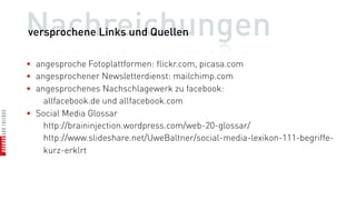 Nachreichungen
versprochene Links und Quellen

• angesproche Fotoplattformen: flickr.com, picasa.com
• angesprochener Newsletterdienst: mailchimp.com
• angesprochenes Nachschlagewerk zu facebook:
    allfacebook.de und allfacebook.com
• Social Media Glossar
    http://braininjection.wordpress.com/web-20-glossar/
    http://www.slideshare.net/UweBaltner/social-media-lexikon-111-begriffe-
    kurz-erklrt
 