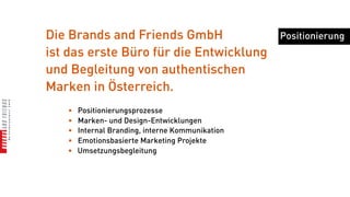 Die Brands and Friends GmbH                       Positionierung
ist das erste Büro für die Entwicklung
und Begleitung von authentischen
Marken in Österreich.
   •   Positionierungsprozesse
   •   Marken- und Design-Entwicklungen
   •   Internal Branding, interne Kommunikation
   •   Emotionsbasierte Marketing Projekte
   •   Umsetzungsbegleitung
 