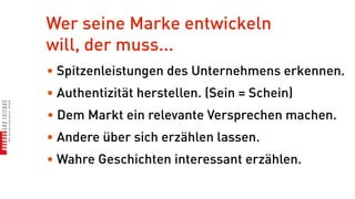 Wer seine Marke entwickeln
will, der muss...
• Spitzenleistungen des Unternehmens erkennen.
• Authentizität herstellen. (Sein = Schein)
• Dem Markt ein relevante Versprechen machen.
• Andere über sich erzählen lassen.
• Wahre Geschichten interessant erzählen.
 