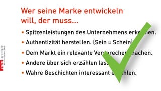 Wer seine Marke entwickeln
will, der muss...
• Spitzenleistungen des Unternehmens erkennen.
• Authentizität herstellen. (Sein = Schein)
• Dem Markt ein relevante Versprechen machen.
• Andere über sich erzählen lassen.
• Wahre Geschichten interessant erzählen.
 