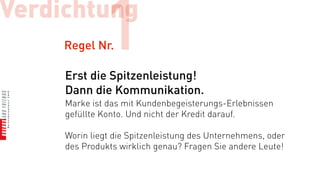 Verdichtung
     Regel Nr.1
     Erst die Spitzenleistung!
     Dann die Kommunikation.
     Marke ist das mit Kundenbegeisterungs-Erlebnissen
     gefüllte Konto. Und nicht der Kredit darauf.

     Worin liegt die Spitzenleistung des Unternehmens, oder
     des Produkts wirklich genau? Fragen Sie andere Leute!
 