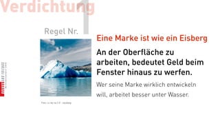 Verdichtung
      Regel Nr.                 1   Eine Marke ist wie ein Eisberg
                                    An der Oberfläche zu
                                    arbeiten, bedeutet Geld beim
                                    Fenster hinaus zu werfen.
                                    Wer seine Marke wirklich entwickeln
                                    will, arbeitet besser unter Wasser.
    Foto: cc-by-sa 2.0 - siyublog
 