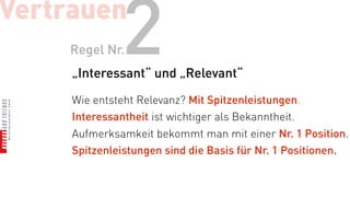 Vertrauen
    Regel Nr.  2
     „Interessant“ und „Relevant“

     Wie entsteht Relevanz? Mit Spitzenleistungen.
     Interessantheit ist wichtiger als Bekanntheit.
     Aufmerksamkeit bekommt man mit einer Nr. 1 Position.
     Spitzenleistungen sind die Basis für Nr. 1 Positionen.
 