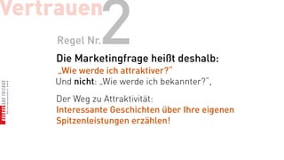 Vertrauen
    Regel Nr. 2
    Die Marketingfrage heißt deshalb:
    „Wie werde ich attraktiver?“
    Und nicht: „Wie werde ich bekannter?“,
    Der Weg zu Attraktivität:
    Interessante Geschichten über Ihre eigenen
    Spitzenleistungen erzählen!
 
