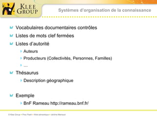 Systèmes d’organisation de la connaissance



       Vocabulaires documentaires contrôles
       Listes de mots clef fermées
       Listes d’autorité
           Auteurs
           Producteurs (Collectivités, Personnes, Familles)
          …
       Thésaurus
          Description géographique


       Exemple
          BnF Rameau http://rameau.bnf.fr/

© Klee Group  Prez Flash  Web sémantique  Jérôme Mainaud
 
