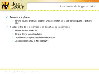 Les bases de la grammaire


       Prenons une phrase
           Jérôme travaille chez Klee et donne une présentation sur le web sémantique le 18 octobre
               2011
       Il est possible de la décomposer en des phrases plus simples
           Jérôme travaille chez Klee
           Jérôme donne une présentation
           La présentation a pour sujet le web sémantique
           La présentation a lieu le 18 octobre 2011




© Klee Group  Prez Flash  Web sémantique  Jérôme Mainaud
 