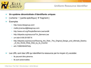 Uniform Resource Identifier


       Un système décentralisée d’identifiants uniques
       [ scheme ‘:’ ] partie-spécifique [ ‘#’ fragment ]
       Exemples
           http://www.kleegroup.com/
           mailto:jmainaud@kleegroup.com
           http://www.w3.org/People/Berners-Lee/card#i
           http://dbpedia.org/resource/Tim_Berners-Lee
           urn:isbn:0-06-251587-X
           http://dbpedia.org/resource/Weaving_the_Web:_The_Original_Design_and_Ultimate_Destiny
               _of_the_World_Wide_Web_by_its_inventor
           ark:/13960/t64467b2p


       Les URL sont des URI qui identifient la ressource par le moyen d’y accéder.
           Ils peuvent être pérenne.
           Ils sont actionnables


© Klee Group  Prez Flash  Web sémantique  Jérôme Mainaud
 