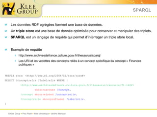 SPARQL


      Les données RDF agrégées forment une base de données.
      Un triple store est une base de donnée optimisée pour conserver et manipuler des triplets.
      SPARQL est un langage de requête qui permet d’interroger un triple store local.


      Exemple de requête
          http://www.archivesdefrance.culture.gouv.fr/thesaurus/sparql
          Les URI et les vedettes des concepts reliés à un concept spécifique du concept « Finances
              publiques »


PREFIX skos: <http://www.w3.org/2004/02/skos/core#>
SELECT ?conceptrelie ?labelrelie WHERE {
                <http://www.archivesdefrance.culture.gouv.fr/thesaurus/resource/T1-1222>
                               skos:narrower ?concept.
                ?concept skos:related ?conceptrelie.
                ?conceptrelie skos:prefLabel ?labelrelie.
}


    © Klee Group  Prez Flash  Web sémantique  Jérôme Mainaud
 