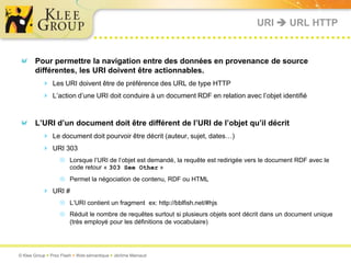 URI  URL HTTP


       Pour permettre la navigation entre des données en provenance de source
       différentes, les URI doivent être actionnables.
           Les URI doivent être de préférence des URL de type HTTP
           L’action d’une URI doit conduire à un document RDF en relation avec l’objet identifié


       L’URI d’un document doit être différent de l’URI de l’objet qu’il décrit
           Le document doit pourvoir être décrit (auteur, sujet, dates…)
           URI 303
                   Lorsque l’URI de l’objet est demandé, la requête est redirigée vers le document RDF avec le
                    code retour « 303 See Other »
                   Permet la négociation de contenu, RDF ou HTML
           URI #
                   L’URI contient un fragment ex: http://bblfish.net/#hjs
                   Réduit le nombre de requêtes surtout si plusieurs objets sont décrit dans un document unique
                    (très employé pour les définitions de vocabulaire)




© Klee Group  Prez Flash  Web sémantique  Jérôme Mainaud
 