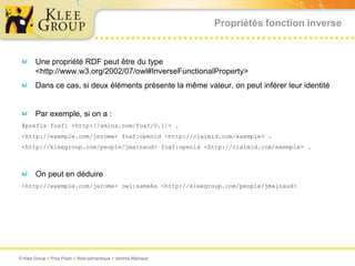 Propriétés fonction inverse


       Une propriété RDF peut être du type
       <http://www.w3.org/2002/07/owl#InverseFunctionalProperty>
       Dans ce cas, si deux éléments présente la même valeur, on peut inférer leur identité


       Par exemple, si on a :
 @prefix foaf: <http://xmlns.com/foaf/0.1/> .
 <http://exemple.com/jerome> foaf:openid <http://claimid.com/exemple> .
 <http://kleegroup.com/people/jmainaud> foaf:openid <http://claimid.com/exemple> .



       On peut en déduire
 <http://exemple.com/jerome> owl:sameAs <http://kleegroup.com/people/jmainaud>




© Klee Group  Prez Flash  Web sémantique  Jérôme Mainaud
 