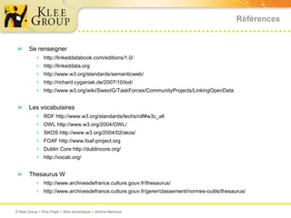 Références


       Se renseigner
          http://linkeddatabook.com/editions/1.0/
          http://linkeddata.org
          http://www.w3.org/standards/semanticweb/
          http://richard.cyganiak.de/2007/10/lod/
          http://www.w3.org/wiki/SweoIG/TaskForces/CommunityProjects/LinkingOpenData

       Les vocabulaires
          RDF http://www.w3.org/standards/techs/rdf#w3c_all
          OWL http://www.w3.org/2004/OWL/
          SKOS http://www.w3.org/2004/02/skos/
          FOAF http://www.foaf-project.org
          Dublin Core http://dublincore.org/
          http://vocab.org/

       Thesaurus W
          http://www.archivesdefrance.culture.gouv.fr/thesaurus/
          http://www.archivesdefrance.culture.gouv.fr/gerer/classement/normes-outils/thesaurus/


© Klee Group  Prez Flash  Web sémantique  Jérôme Mainaud
 