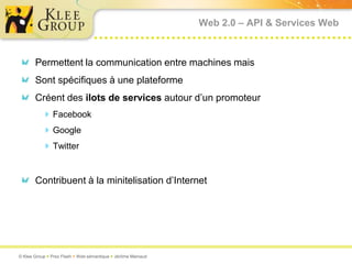 Web 2.0 – API & Services Web



       Permettent la communication entre machines mais
       Sont spécifiques à une plateforme
       Créent des ilots de services autour d’un promoteur
           Facebook
           Google
           Twitter


       Contribuent à la minitelisation d’Internet




© Klee Group  Prez Flash  Web sémantique  Jérôme Mainaud
 