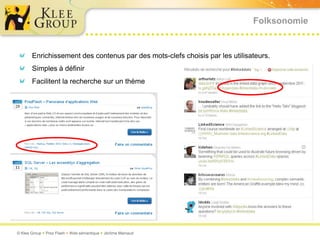 Folksonomie


       Enrichissement des contenus par des mots-clefs choisis par les utilisateurs.
       Simples à définir
       Facilitent la recherche sur un thème




© Klee Group  Prez Flash  Web sémantique  Jérôme Mainaud
 