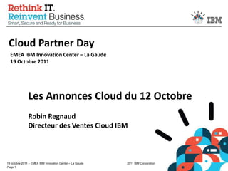 Cloud Partner Day EMEA IBM Innovation Center – La Gaude19 Octobre 2011 Les Annonces Cloud du 12 Octobre Robin RegnaudDirecteur des Ventes Cloud IBM 