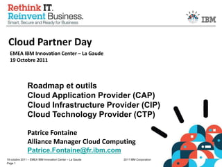 Cloud Partner Day EMEA IBM Innovation Center – La Gaude19 Octobre 2011 Roadmap et outils Cloud Application Provider (CAP) Cloud Infrastructure Provider (CIP) Cloud Technology Provider (CTP) Patrice Fontaine Alliance Manager Cloud Computing Patrice.Fontaine@fr.ibm.com 
