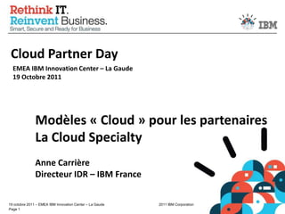 Cloud Partner Day EMEA IBM Innovation Center – La Gaude19 Octobre 2011 Modèles « Cloud » pour les partenaires La Cloud Specialty Anne Carrière Directeur IDR – IBM France 