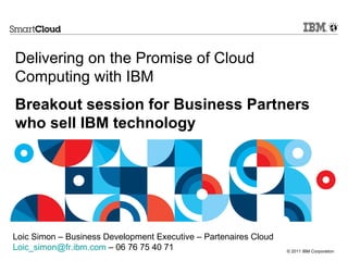 Delivering on the Promise of Cloud Computing with IBM --- Breakout session for Business Partners who sell IBM technology Loic Simon – Business Development Executive – Partenaires Cloud [email_address]  – 06 76 75 40 71  