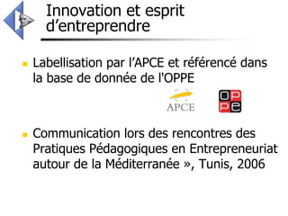 Innovation et esprit
      d’entreprendre

   Labellisation par l’APCE et référencé dans
    la base de donnée de l'OPPE



   Communication lors des rencontres des
    Pratiques Pédagogiques en Entrepreneuriat
    autour de la Méditerranée », Tunis, 2006
 