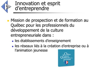Innovation et esprit
        d’entreprendre

   Mission de prospection et de formation au
    Québec pour les professionnels du
    développement de la culture
    entrepreneuriale dans :
       les établissements d’enseignement
       les réseaux liés à la création d’entreprise ou à
        l’animation jeunesse
 
