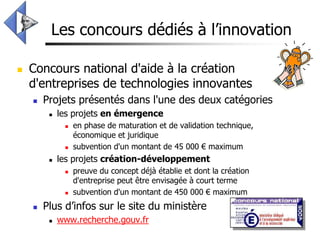 Les concours dédiés à l’innovation

   Concours national d'aide à la création
    d'entreprises de technologies innovantes
       Projets présentés dans l'une des deux catégories
            les projets en émergence
                 en phase de maturation et de validation technique,
                  économique et juridique
                 subvention d'un montant de 45 000 € maximum
            les projets création-développement
                 preuve du concept déjà établie et dont la création
                  d'entreprise peut être envisagée à court terme
                 subvention d'un montant de 450 000 € maximum
       Plus d’infos sur le site du ministère
            www.recherche.gouv.fr
 