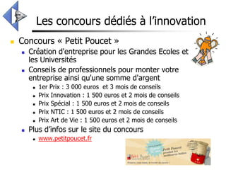 Les concours dédiés à l’innovation
   Concours « Petit Poucet »
       Création d'entreprise pour les Grandes Ecoles et
        les Universités
       Conseils de professionnels pour monter votre
        entreprise ainsi qu'une somme d'argent
            1er Prix : 3 000 euros et 3 mois de conseils
            Prix Innovation : 1 500 euros et 2 mois de conseils
            Prix Spécial : 1 500 euros et 2 mois de conseils
            Prix NTIC : 1 500 euros et 2 mois de conseils
            Prix Art de Vie : 1 500 euros et 2 mois de conseils
       Plus d’infos sur le site du concours
            www.petitpoucet.fr
 