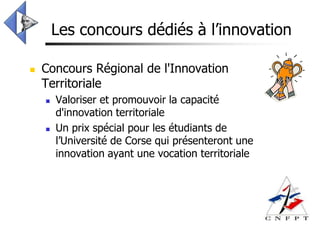 Les concours dédiés à l’innovation

   Concours Régional de l'Innovation
    Territoriale
       Valoriser et promouvoir la capacité
        d'innovation territoriale
       Un prix spécial pour les étudiants de
        l’Université de Corse qui présenteront une
        innovation ayant une vocation territoriale
 
