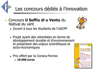 Les concours dédiés à l’innovation

   Concours U Soffiu di u Ventu du
    festival du vent
       Ouvert à tous les étudiants de l'UdCPP

       Projet ayant des retombées en terme de
        développement durable et d'environnement
        et présentant des enjeux scientifiques et
        socio-économiques

       Prix offert par la Corsica-Ferries
            10.000 euros
 