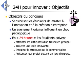24H pour innover : Objectifs
   Objectifs du concours
       Sensibiliser les étudiants de master à
        l'innovation et à la création d'entreprise
       Un évènement original infligeant un choc
        pédagogique
       En « 24 heures » les étudiants doivent
            Affronter les difficultés d’un travail en groupe
            Trouver une idée innovante
            Imaginer la structure qui la commercialise
            Présenter leur projet devant un jury d’experts
 